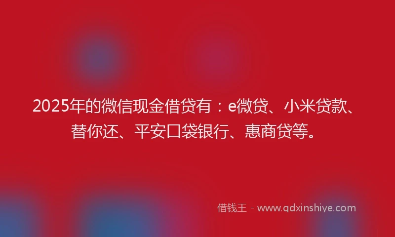 2025年的微信现金借贷有：e微贷、小米贷款、替你还、平安口袋银行、惠商贷等。