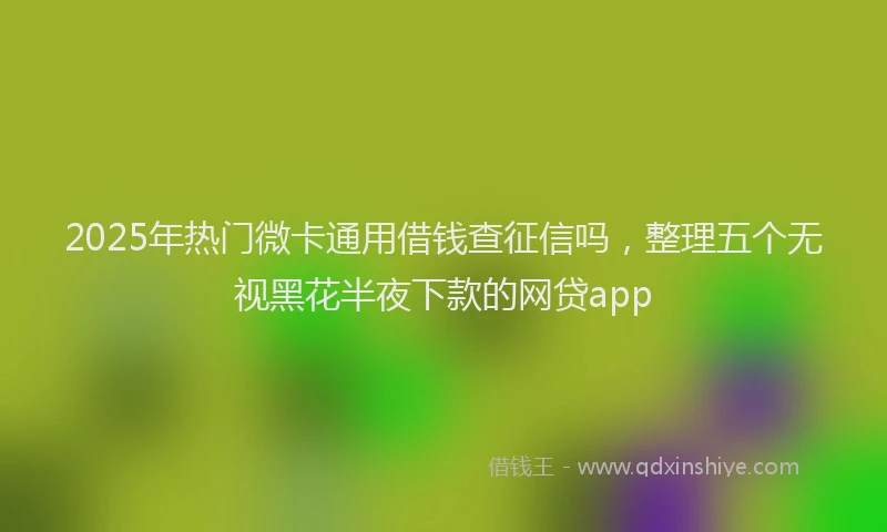 2025年热门微卡通用借钱查征信吗，整理五个无视黑花半夜下款的网贷app
