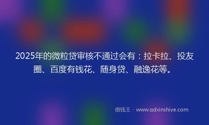 2025年的微粒贷审核不通过会有：拉卡拉、投友圈、百度有钱花、随身贷、融逸花等。