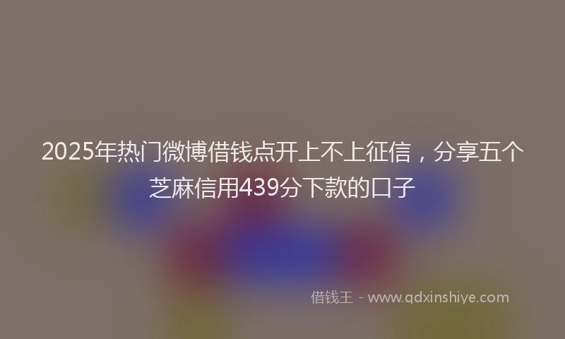 2025年热门微博借钱点开上不上征信，分享五个芝麻信用439分下款的口子