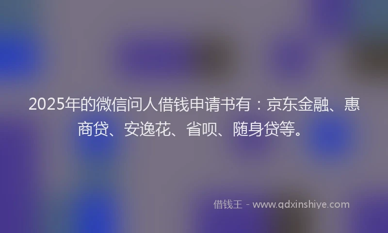 2025年的微信问人借钱申请书有：京东金融、惠商贷、安逸花、省呗、随身贷等。