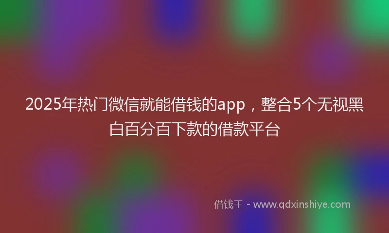 2025年热门微信就能借钱的app，整合5个无视黑白百分百下款的借款平台