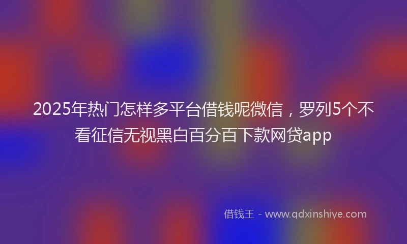 2025年热门怎样多平台借钱呢微信，罗列5个不看征信无视黑白百分百下款网贷app