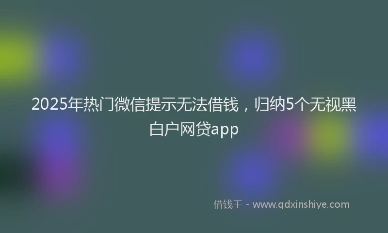 2025年热门微信提示无法借钱，归纳5个无视黑白户网贷app