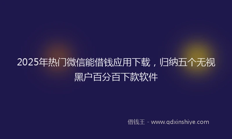 2025年热门微信能借钱应用下载，归纳五个无视黑户百分百下款软件