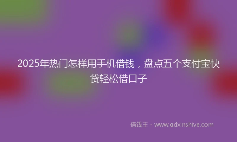 2025年热门怎样用手机借钱，盘点五个支付宝快贷轻松借口子