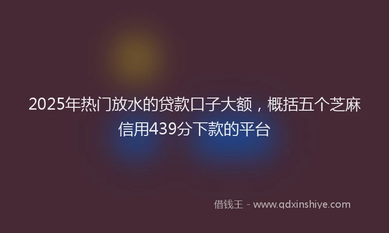 2025年热门放水的贷款口子大额，概括五个芝麻信用439分下款的平台