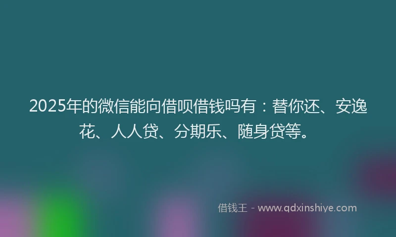 2025年的微信能向借呗借钱吗有：替你还、安逸花、人人贷、分期乐、随身贷等。