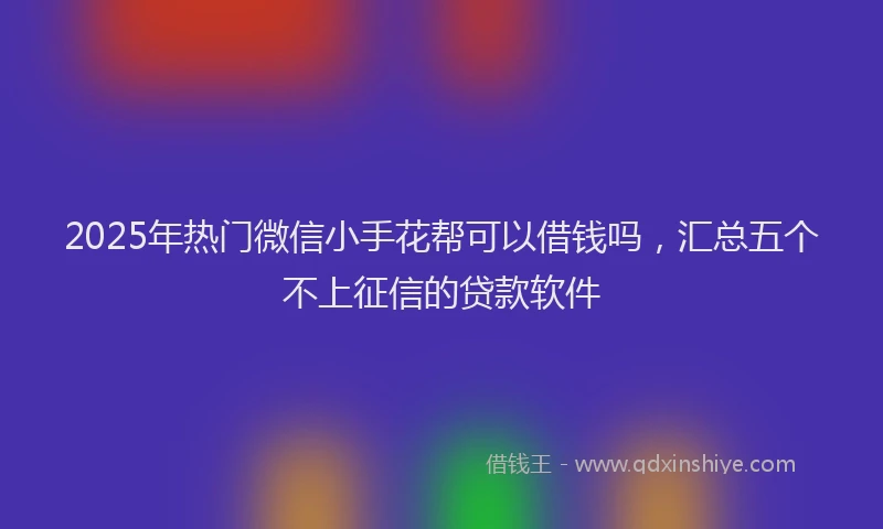 2025年热门微信小手花帮可以借钱吗，汇总五个不上征信的贷款软件