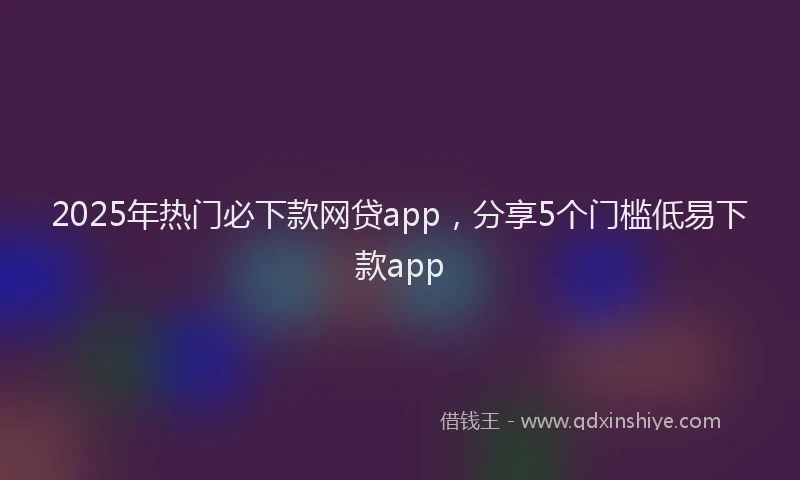 2025年热门必下款网贷app，分享5个门槛低易下款app