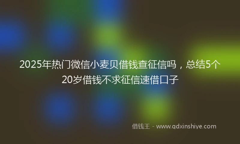 2025年热门微信小麦贝借钱查征信吗，总结5个20岁借钱不求征信速借口子