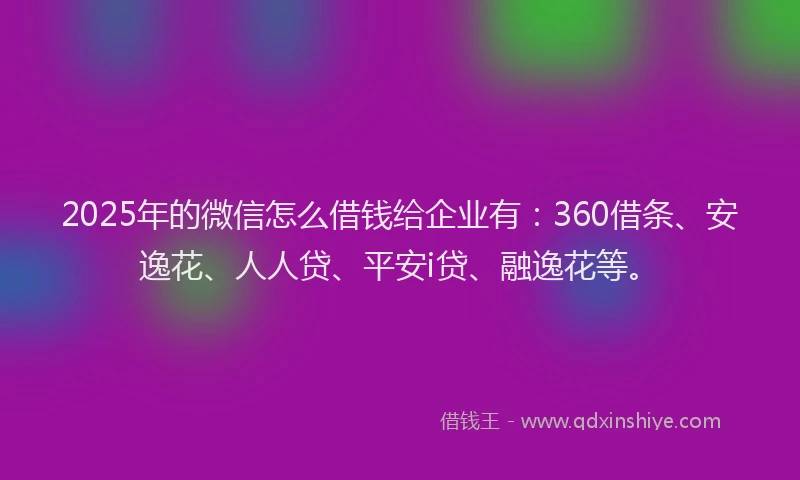 2025年的微信怎么借钱给企业有：360借条、安逸花、人人贷、平安i贷、融逸花等。