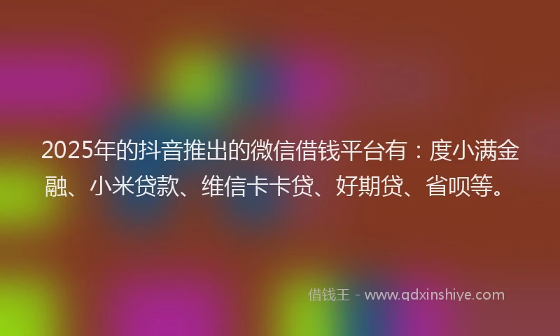 2025年的抖音推出的微信借钱平台有：度小满金融、小米贷款、维信卡卡贷、好期贷、省呗等。