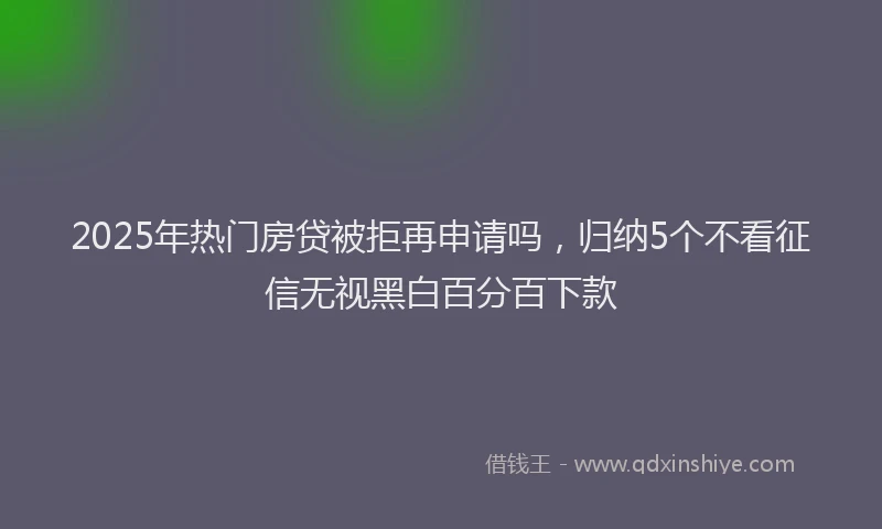 2025年热门房贷被拒再申请吗，归纳5个不看征信无视黑白百分百下款
