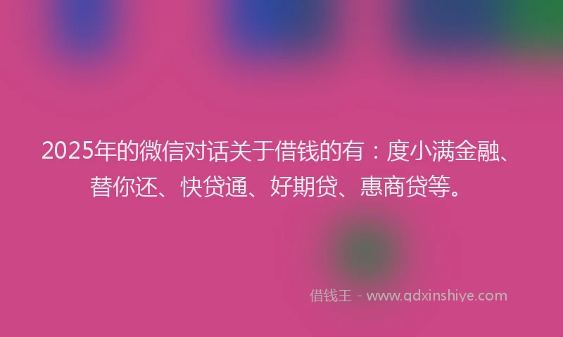 2025年的微信对话关于借钱的有：度小满金融、替你还、快贷通、好期贷、惠商贷等。