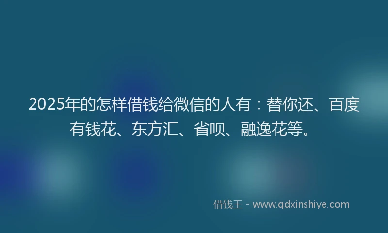 2025年的怎样借钱给微信的人有：替你还、百度有钱花、东方汇、省呗、融逸花等。