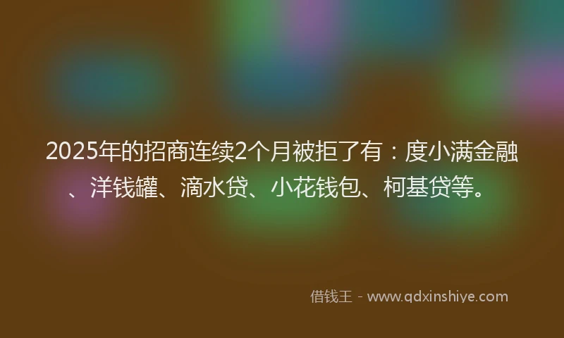2025年的招商连续2个月被拒了有：度小满金融、洋钱罐、滴水贷、小花钱包、柯基贷等。