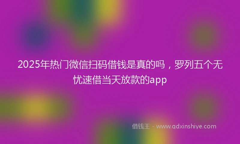 2025年热门微信扫码借钱是真的吗，罗列五个无忧速借当天放款的app