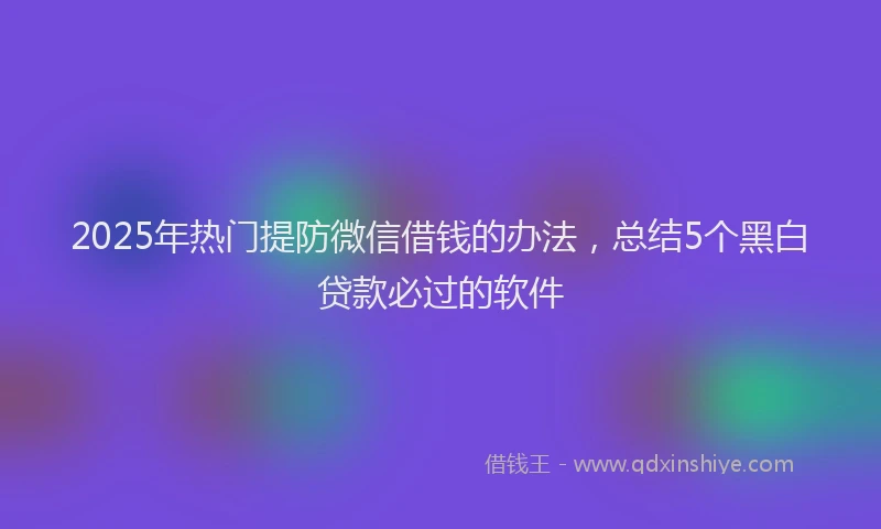 2025年热门提防微信借钱的办法，总结5个黑白贷款必过的软件