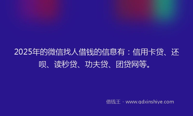 2025年的微信找人借钱的信息有：信用卡贷、还呗、读秒贷、功夫贷、团贷网等。