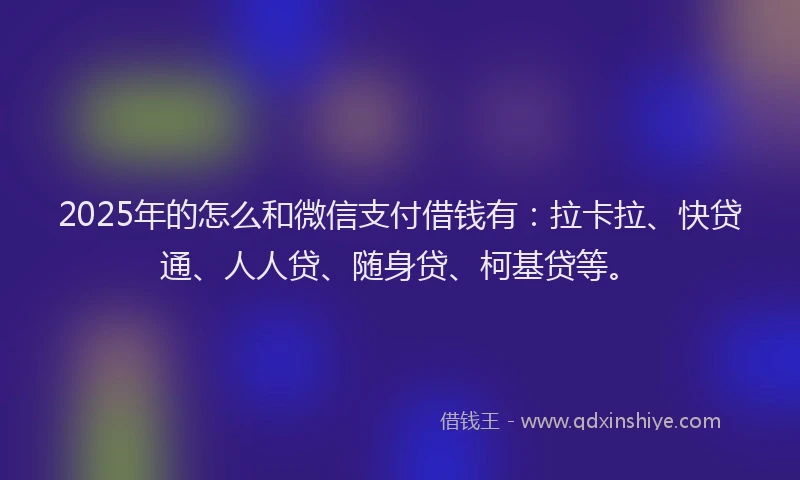 2025年的怎么和微信支付借钱有：拉卡拉、快贷通、人人贷、随身贷、柯基贷等。