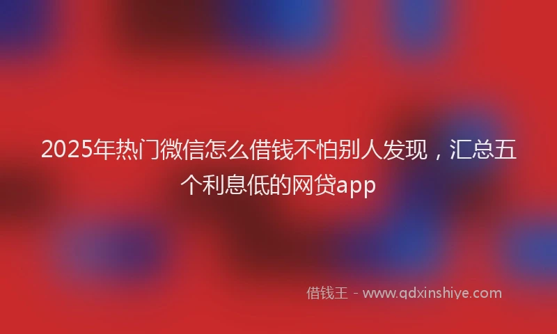 2025年热门微信怎么借钱不怕别人发现，汇总五个利息低的网贷app