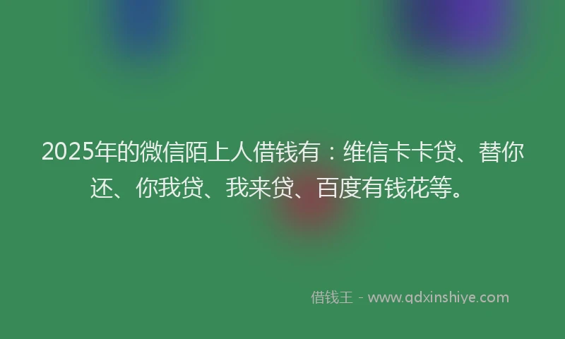 2025年的微信陌上人借钱有：维信卡卡贷、替你还、你我贷、我来贷、百度有钱花等。