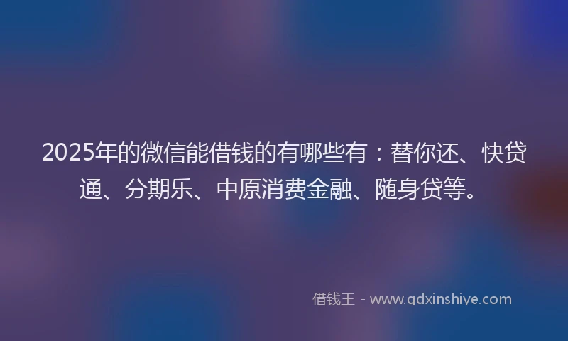 2025年的微信能借钱的有哪些有：替你还、快贷通、分期乐、中原消费金融、随身贷等。