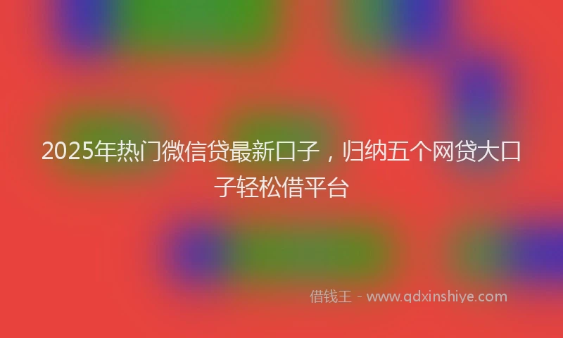 2025年热门微信贷最新口子，归纳五个网贷大口子轻松借平台