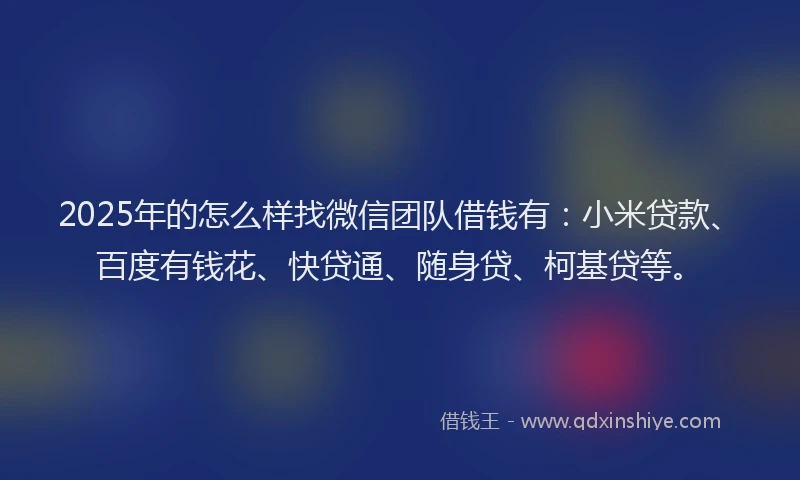 2025年的怎么样找微信团队借钱有：小米贷款、百度有钱花、快贷通、随身贷、柯基贷等。