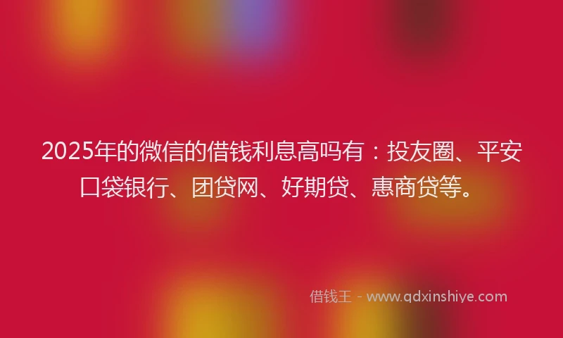 2025年的微信的借钱利息高吗有：投友圈、平安口袋银行、团贷网、好期贷、惠商贷等。