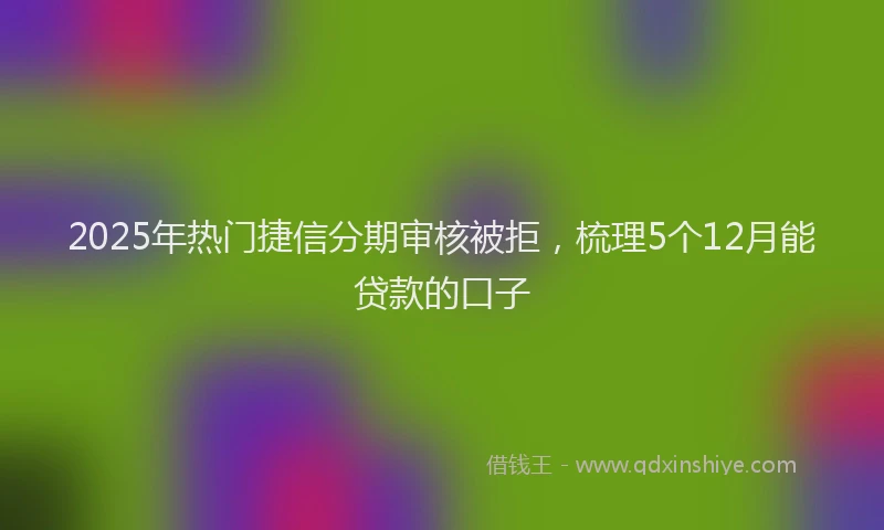 2025年热门捷信分期审核被拒，梳理5个12月能贷款的口子