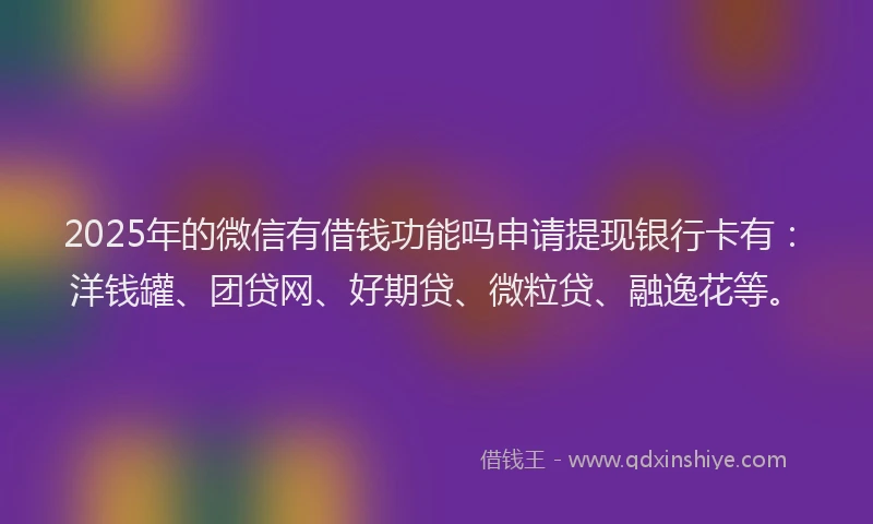 2025年的微信有借钱功能吗申请提现银行卡有：洋钱罐、团贷网、好期贷、微粒贷、融逸花等。