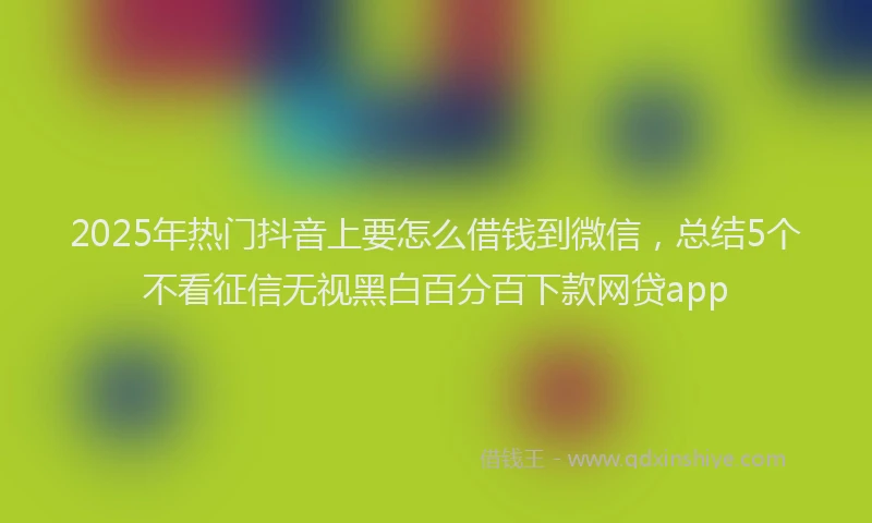 2025年热门抖音上要怎么借钱到微信，总结5个不看征信无视黑白百分百下款网贷app