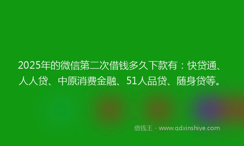 2025年的微信第二次借钱多久下款有：快贷通、人人贷、中原消费金融、51人品贷、随身贷等。