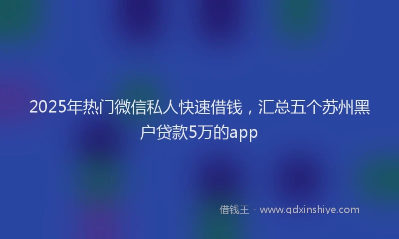 2025年热门微信私人快速借钱，汇总五个苏州黑户贷款5万的app