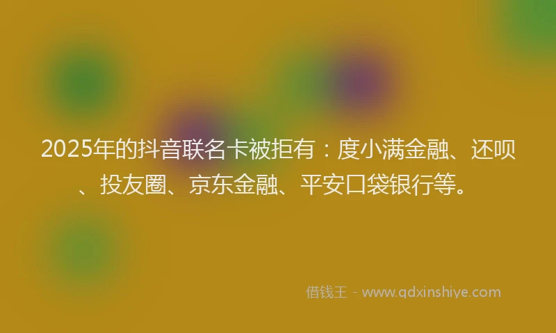 2025年的抖音联名卡被拒有：度小满金融、还呗、投友圈、京东金融、平安口袋银行等。
