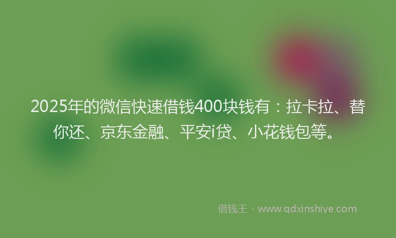 2025年的微信快速借钱400块钱有：拉卡拉、替你还、京东金融、平安i贷、小花钱包等。