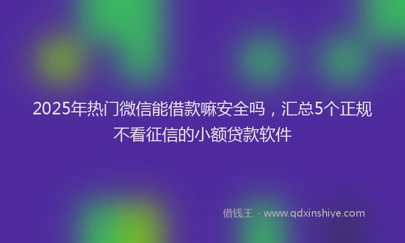 2025年热门微信能借款嘛安全吗，汇总5个正规不看征信的小额贷款软件
