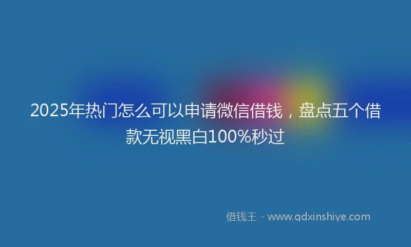 2025年热门怎么可以申请微信借钱，盘点五个借款无视黑白100%秒过