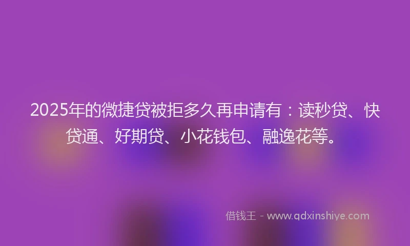 2025年的微捷贷被拒多久再申请有：读秒贷、快贷通、好期贷、小花钱包、融逸花等。