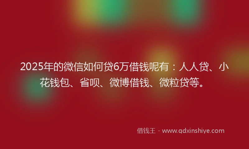 2025年的微信如何贷6万借钱呢有：人人贷、小花钱包、省呗、微博借钱、微粒贷等。