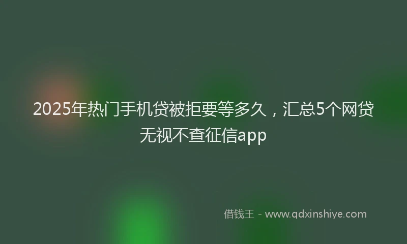 2025年热门手机贷被拒要等多久，汇总5个网贷无视不查征信app