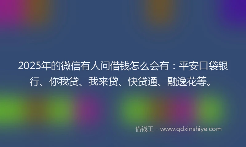 2025年的微信有人问借钱怎么会有：平安口袋银行、你我贷、我来贷、快贷通、融逸花等。
