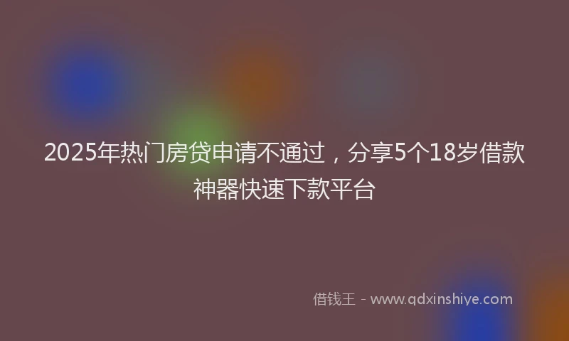 2025年热门房贷申请不通过，分享5个18岁借款神器快速下款平台