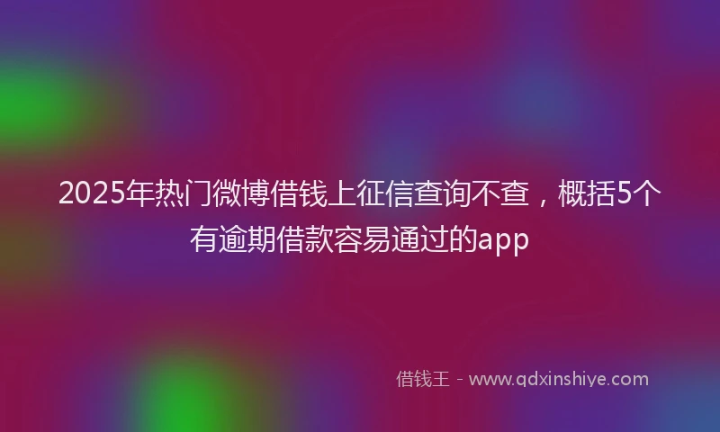 2025年热门微博借钱上征信查询不查，概括5个有逾期借款容易通过的app