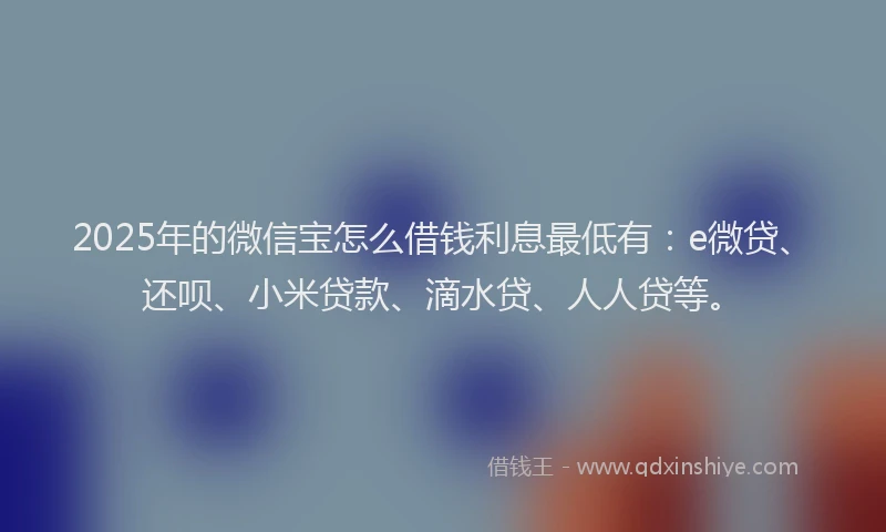 2025年的微信宝怎么借钱利息最低有：e微贷、还呗、小米贷款、滴水贷、人人贷等。