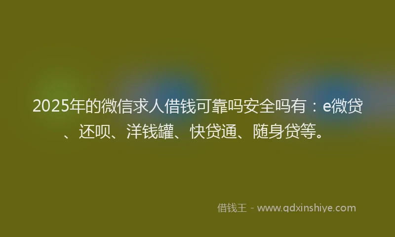 2025年的微信求人借钱可靠吗安全吗有：e微贷、还呗、洋钱罐、快贷通、随身贷等。