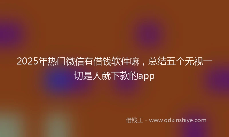 2025年热门微信有借钱软件嘛，总结五个无视一切是人就下款的app