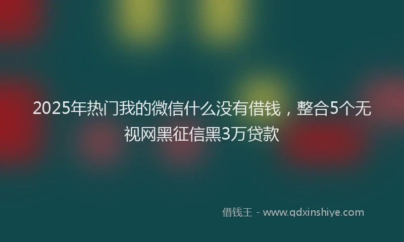 2025年热门我的微信什么没有借钱，整合5个无视网黑征信黑3万贷款